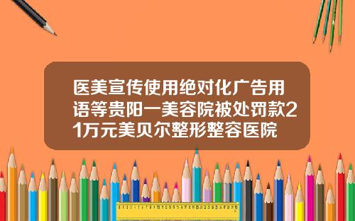 医美宣传使用绝对化广告用语等贵阳一美容院被处罚款21万元美贝尔整形整容医院