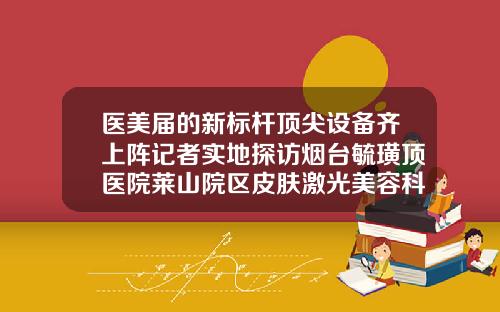 医美届的新标杆顶尖设备齐上阵记者实地探访烟台毓璜顶医院莱山院区皮肤激光美容科隆鼻的鼻子可以做皮秒吗