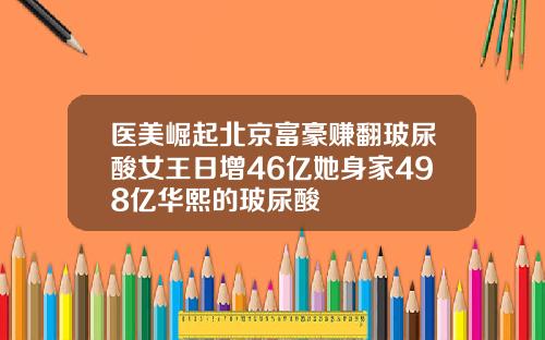 医美崛起北京富豪赚翻玻尿酸女王日增46亿她身家498亿华熙的玻尿酸