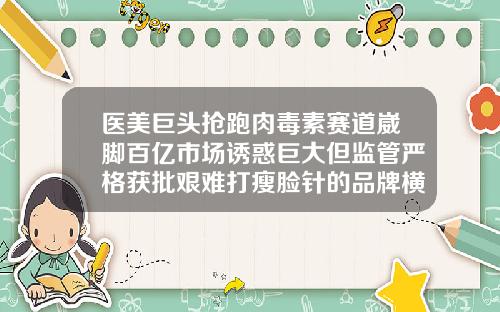医美巨头抢跑肉毒素赛道崴脚百亿市场诱惑巨大但监管严格获批艰难打瘦脸针的品牌横力