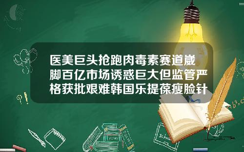 医美巨头抢跑肉毒素赛道崴脚百亿市场诱惑巨大但监管严格获批艰难韩国乐提葆瘦脸针怎么样