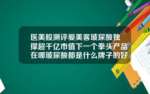 医美股测评爱美客玻尿酸独撑超千亿市值下一个拳头产品在哪玻尿酸都是什么牌子的好