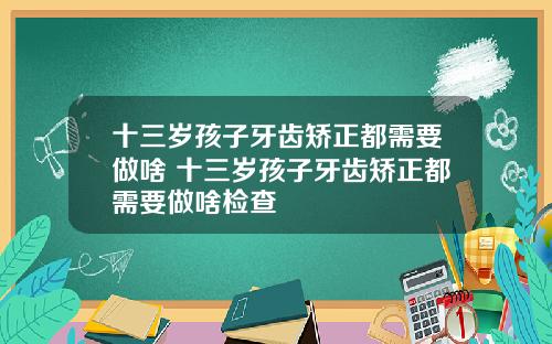 十三岁孩子牙齿矫正都需要做啥 十三岁孩子牙齿矫正都需要做啥检查