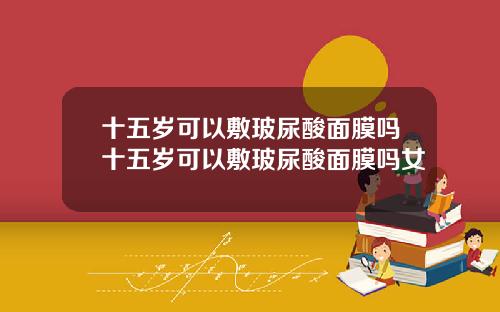 十五岁可以敷玻尿酸面膜吗十五岁可以敷玻尿酸面膜吗女