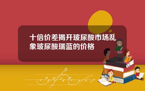 十倍价差揭开玻尿酸市场乱象玻尿酸瑞蓝的价格