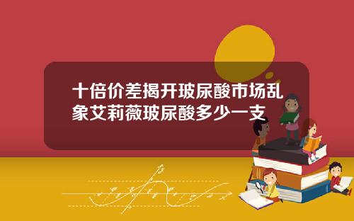 十倍价差揭开玻尿酸市场乱象艾莉薇玻尿酸多少一支