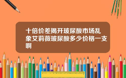 十倍价差揭开玻尿酸市场乱象艾莉薇玻尿酸多少价格一支啊