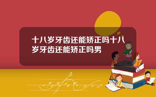 十八岁牙齿还能矫正吗十八岁牙齿还能矫正吗男