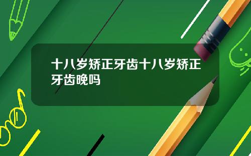 十八岁矫正牙齿十八岁矫正牙齿晚吗