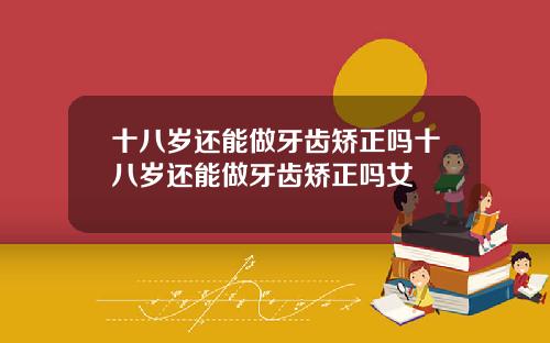 十八岁还能做牙齿矫正吗十八岁还能做牙齿矫正吗女