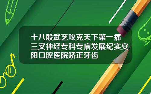 十八般武艺攻克天下第一痛三叉神经专科专病发展纪实安阳口腔医院矫正牙齿