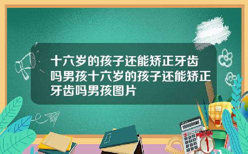 十六岁的孩子还能矫正牙齿吗男孩十六岁的孩子还能矫正牙齿吗男孩图片