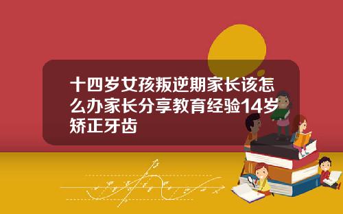 十四岁女孩叛逆期家长该怎么办家长分享教育经验14岁矫正牙齿