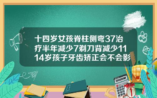 十四岁女孩脊柱侧弯37治疗半年减少7剃刀背减少1114岁孩子牙齿矫正会不会影响发育