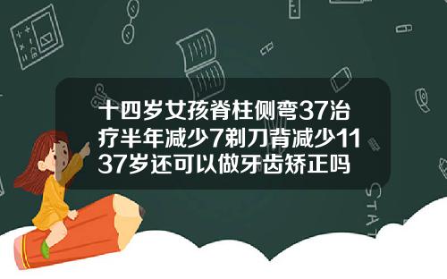 十四岁女孩脊柱侧弯37治疗半年减少7剃刀背减少1137岁还可以做牙齿矫正吗