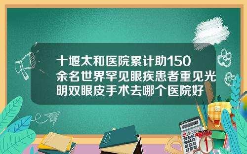 十堰太和医院累计助150余名世界罕见眼疾患者重见光明双眼皮手术去哪个医院好