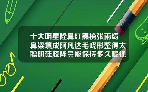 十大明星隆鼻红黑榜张雨绮鼻梁填成阿凡达毛晓彤整得太聪明硅胶隆鼻能保持多久呢视频