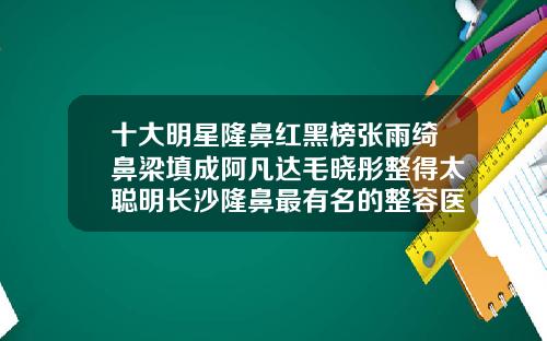 十大明星隆鼻红黑榜张雨绮鼻梁填成阿凡达毛晓彤整得太聪明长沙隆鼻最有名的整容医生