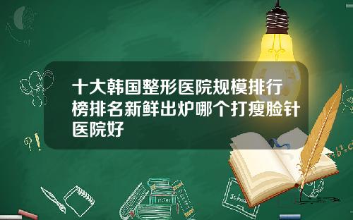 十大韩国整形医院规模排行榜排名新鲜出炉哪个打瘦脸针医院好