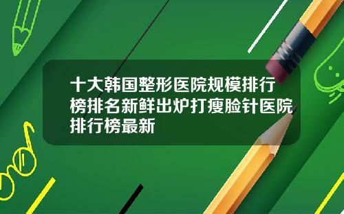 十大韩国整形医院规模排行榜排名新鲜出炉打瘦脸针医院排行榜最新