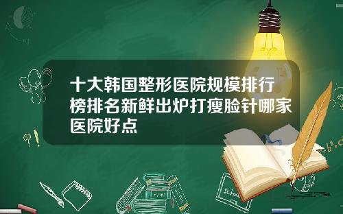 十大韩国整形医院规模排行榜排名新鲜出炉打瘦脸针哪家医院好点