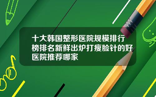 十大韩国整形医院规模排行榜排名新鲜出炉打瘦脸针的好医院推荐哪家