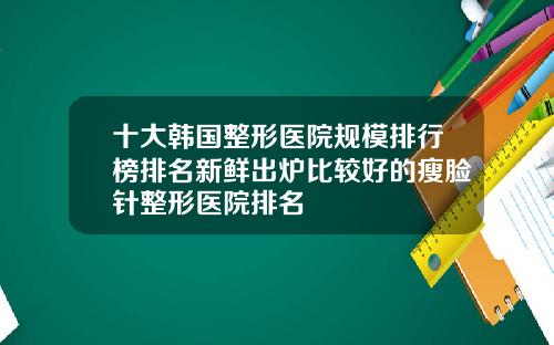 十大韩国整形医院规模排行榜排名新鲜出炉比较好的瘦脸针整形医院排名