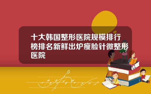 十大韩国整形医院规模排行榜排名新鲜出炉瘦脸针微整形医院