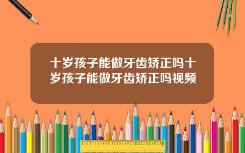 十岁孩子能做牙齿矫正吗十岁孩子能做牙齿矫正吗视频