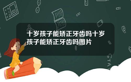 十岁孩子能矫正牙齿吗十岁孩子能矫正牙齿吗图片