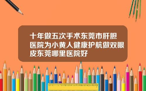 十年做五次手术东莞市肝胆医院为小黄人健康护航做双眼皮东莞哪里医院好