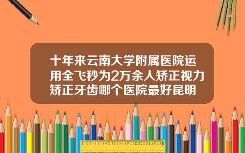十年来云南大学附属医院运用全飞秒为2万余人矫正视力矫正牙齿哪个医院最好昆明