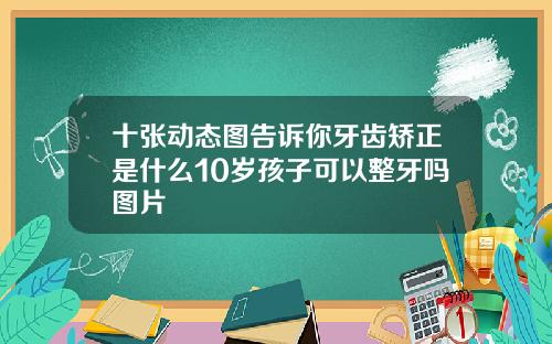 十张动态图告诉你牙齿矫正是什么10岁孩子可以整牙吗图片