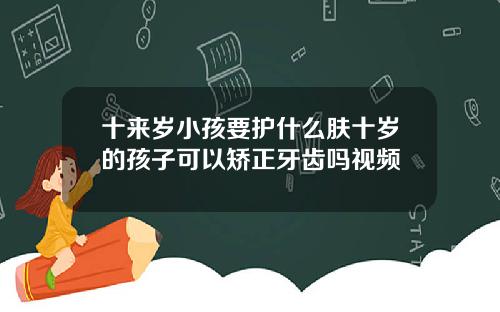 十来岁小孩要护什么肤十岁的孩子可以矫正牙齿吗视频