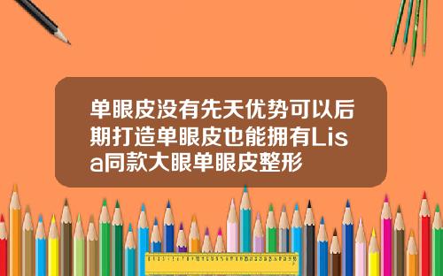 单眼皮没有先天优势可以后期打造单眼皮也能拥有Lisa同款大眼单眼皮整形