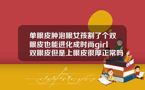 单眼皮肿泡眼女孩割了个双眼皮也能进化成时尚girl双眼皮但是上眼皮很厚正常吗