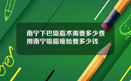 南宁下巴吸脂术需要多少费用南宁吸脂瘦脸要多少钱
