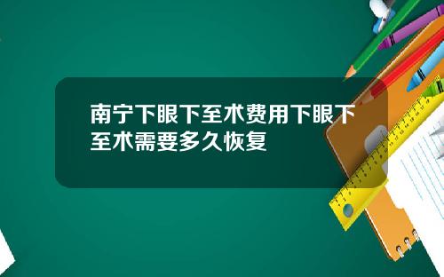 南宁下眼下至术费用下眼下至术需要多久恢复