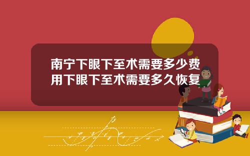 南宁下眼下至术需要多少费用下眼下至术需要多久恢复