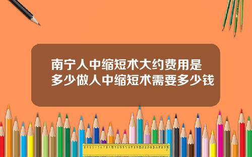 南宁人中缩短术大约费用是多少做人中缩短术需要多少钱