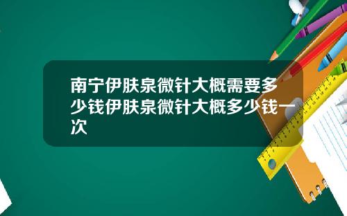 南宁伊肤泉微针大概需要多少钱伊肤泉微针大概多少钱一次