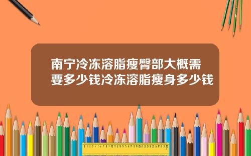 南宁冷冻溶脂瘦臀部大概需要多少钱冷冻溶脂瘦身多少钱