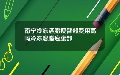 南宁冷冻溶脂瘦臀部费用高吗冷冻溶脂瘦腹部