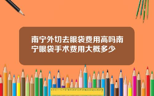 南宁外切去眼袋费用高吗南宁眼袋手术费用大概多少