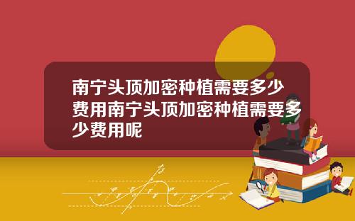 南宁头顶加密种植需要多少费用南宁头顶加密种植需要多少费用呢