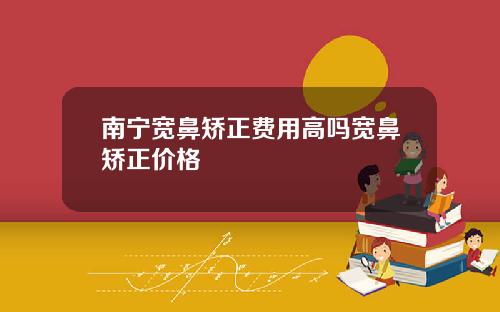 南宁宽鼻矫正费用高吗宽鼻矫正价格