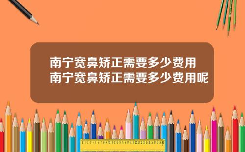 南宁宽鼻矫正需要多少费用南宁宽鼻矫正需要多少费用呢