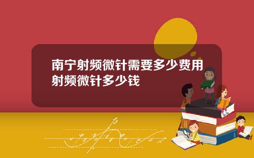 南宁射频微针需要多少费用射频微针多少钱