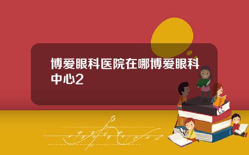 博爱眼科医院在哪博爱眼科中心2