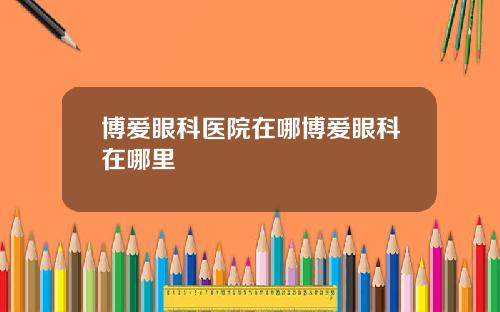 博爱眼科医院在哪博爱眼科在哪里